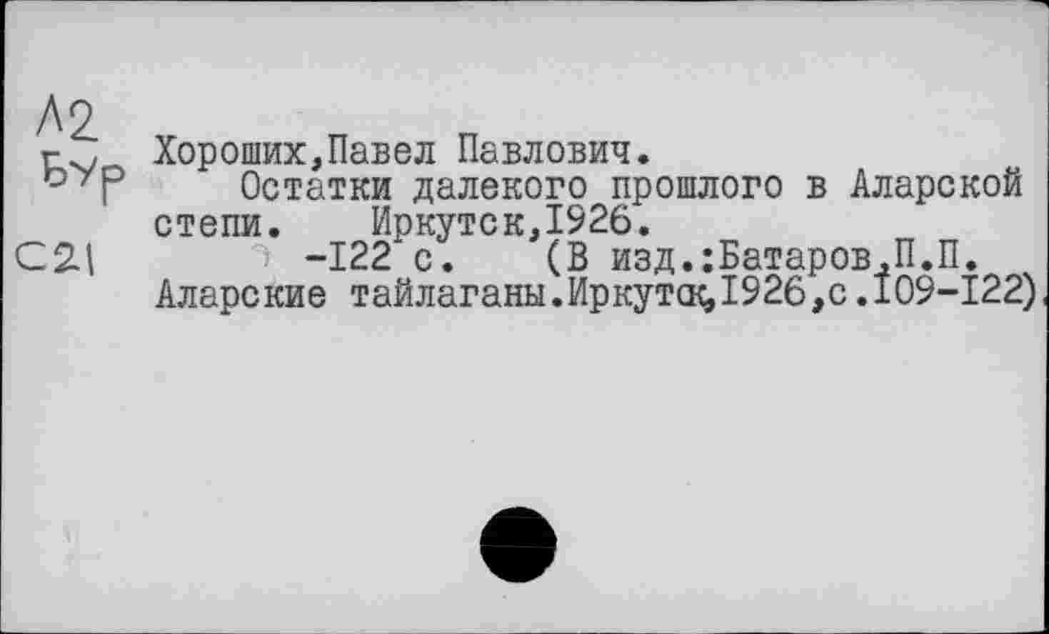 ﻿Хороших,Павел Павлович.
Остатки далекого прошлого в Аларской степи. Иркутск,1926.
-122 с. (В изд.:Батаров.П.П.
Аларские тайлаганы.Иркута^1926,с.109-122)